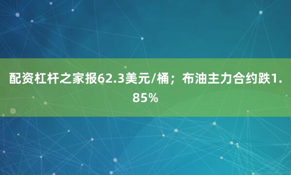 配资杠杆之家报62.3美元/桶；布油主力合约跌1.85%