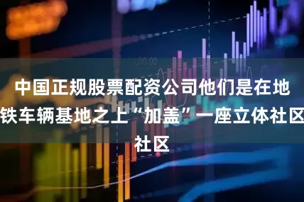 中国正规股票配资公司他们是在地铁车辆基地之上“加盖”一座立体社区