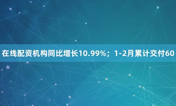 在线配资机构同比增长10.99%;1-2月累计交付60